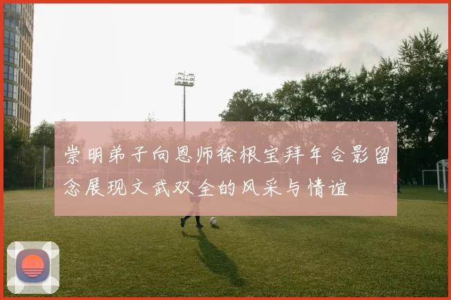 崇明弟子向恩师徐根宝拜年合影留念展现文武双全的风采与情谊