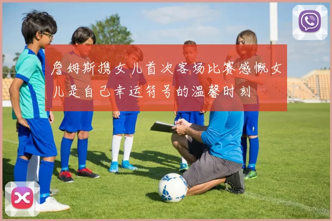 詹姆斯携女儿首次客场比赛感慨女儿是自己幸运符号的温馨时刻