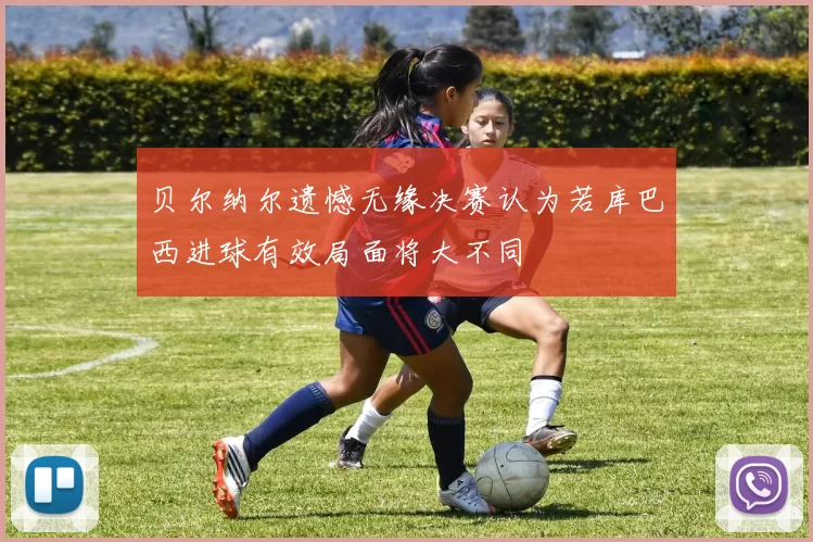 贝尔纳尔遗憾无缘决赛认为若库巴西进球有效局面将大不同