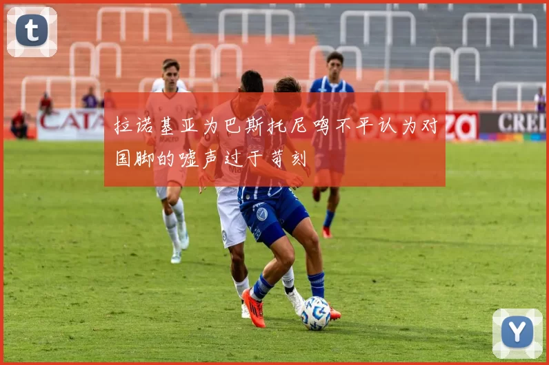 拉诺基亚为巴斯托尼鸣不平认为对国脚的嘘声过于苛刻
