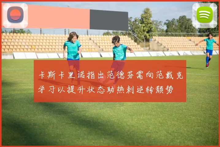 卡斯卡里诺指出范德芬需向范戴克学习以提升状态助热刺逆转颓势