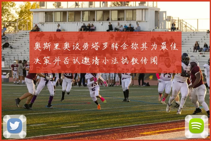 奥斯里奥谈劳塔罗转会称其为最佳决策并否认邀请小法执教传闻