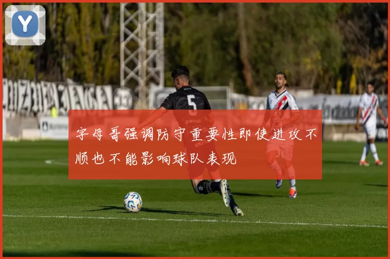 字母哥强调防守重要性即使进攻不顺也不能影响球队表现