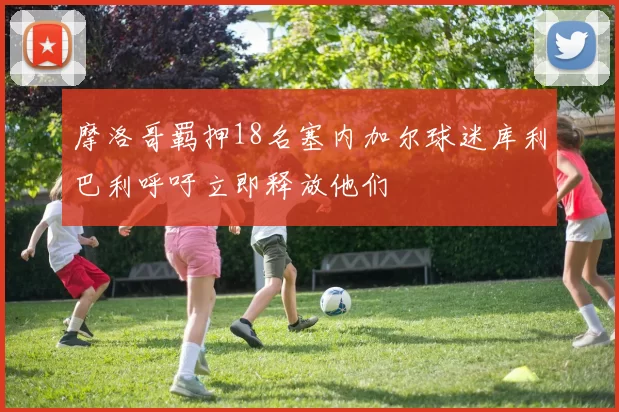 摩洛哥羁押18名塞内加尔球迷库利巴利呼吁立即释放他们