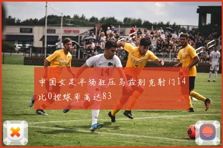 中国女足半场狂压乌兹别克射门14比0控球率高达83
