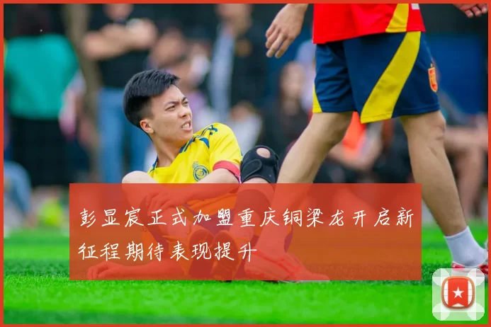 彭显宸正式加盟重庆铜梁龙开启新征程期待表现提升