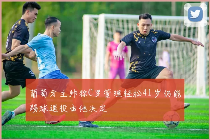 葡萄牙主帅称C罗管理轻松41岁仍能踢球退役由他决定