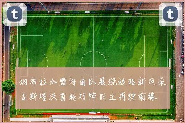 姆布拉加盟河南队展现边路新风采古斯塔沃首轮对阵旧主再续前缘