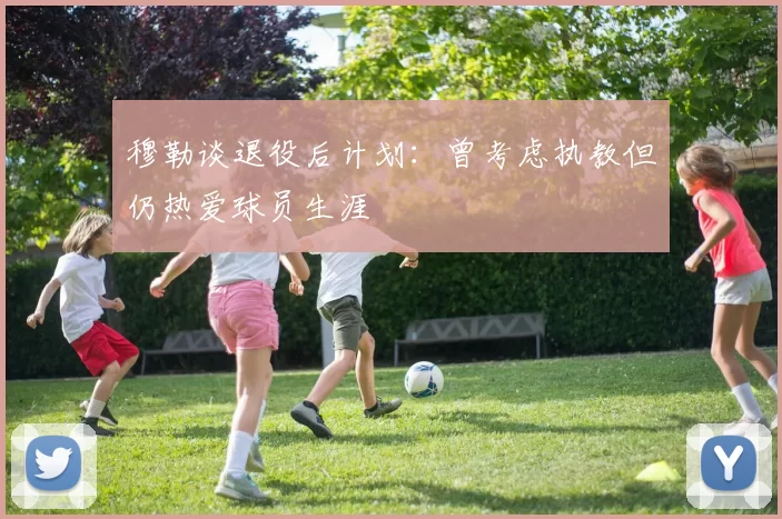 穆勒谈退役后计划：曾考虑执教但仍热爱球员生涯