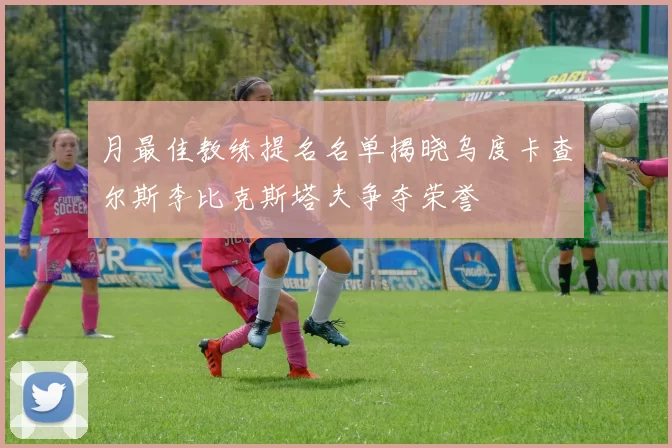 月最佳教练提名名单揭晓乌度卡查尔斯李比克斯塔夫争夺荣誉