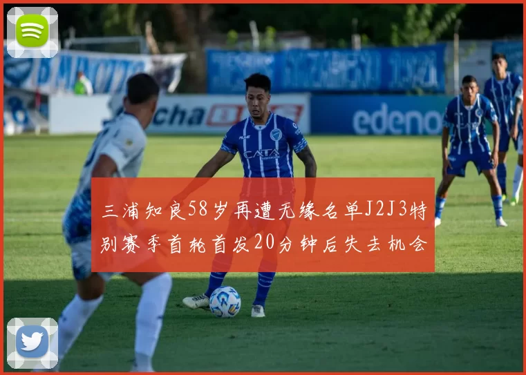 三浦知良58岁再遭无缘名单J2J3特别赛季首轮首发20分钟后失去机会