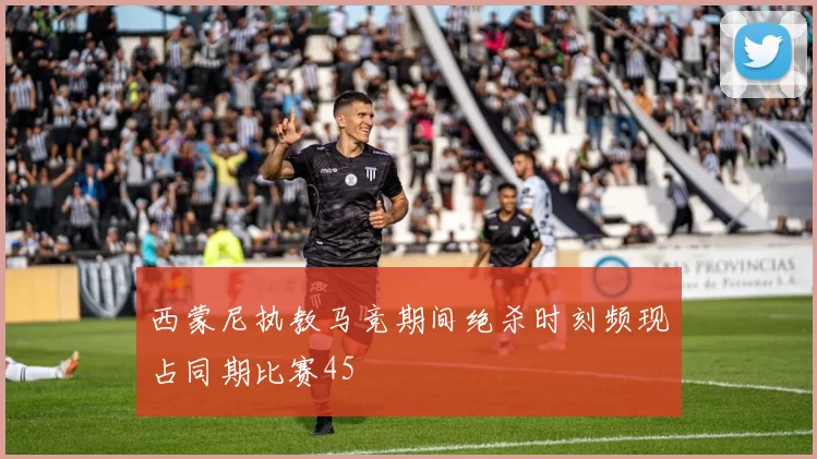 西蒙尼执教马竞期间绝杀时刻频现占同期比赛45