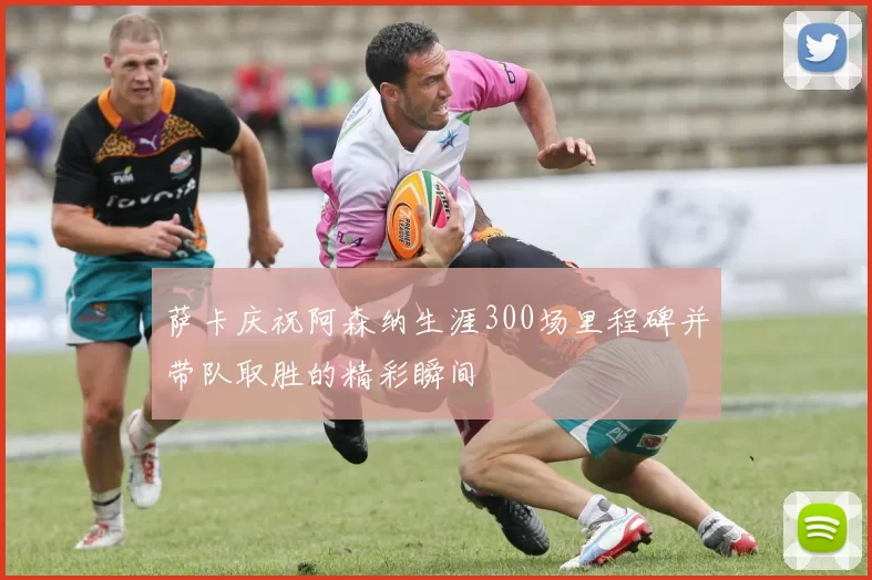萨卡庆祝阿森纳生涯300场里程碑并带队取胜的精彩瞬间