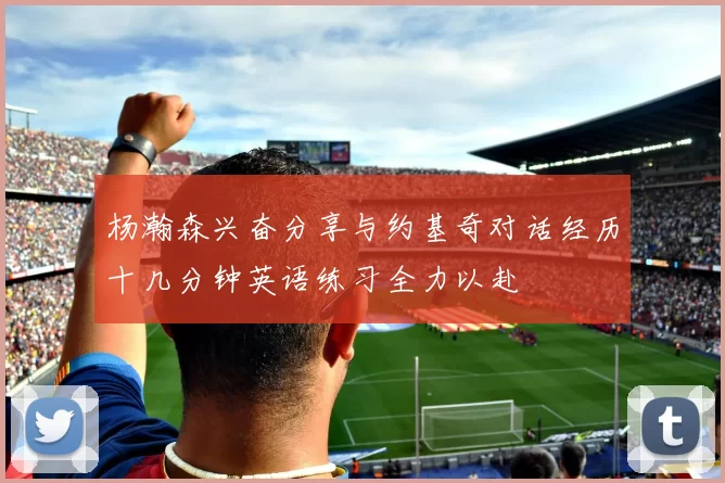 杨瀚森兴奋分享与约基奇对话经历十几分钟英语练习全力以赴