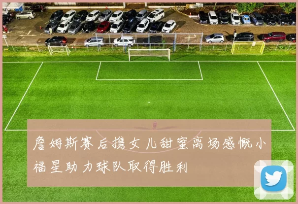 詹姆斯赛后携女儿甜蜜离场感慨小福星助力球队取得胜利