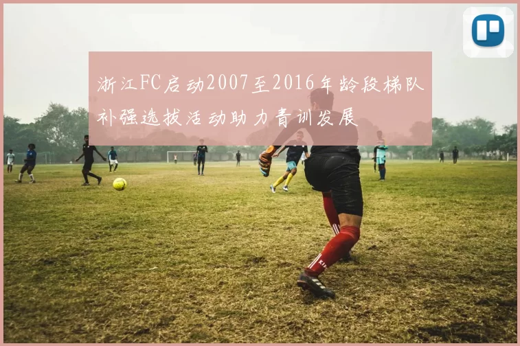 浙江FC启动2007至2016年龄段梯队补强选拔活动助力青训发展