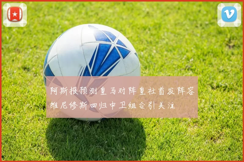 阿斯报预测皇马对阵皇社首发阵容维尼修斯回归中卫组合引关注