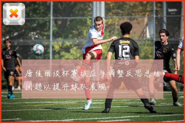 唐佳丽谈杯赛适应与调整反思总结问题以提升球队表现
