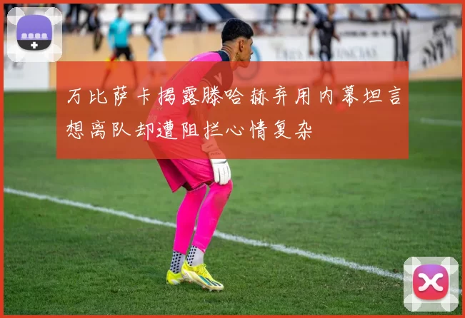 万比萨卡揭露滕哈赫弃用内幕坦言想离队却遭阻拦心情复杂
