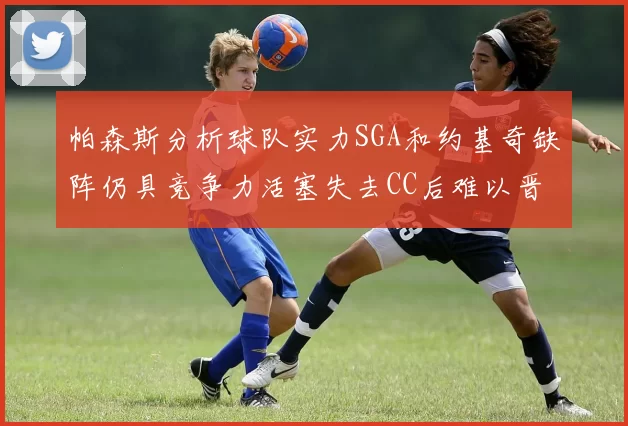 帕森斯分析球队实力SGA和约基奇缺阵仍具竞争力活塞失去CC后难以晋级附加赛