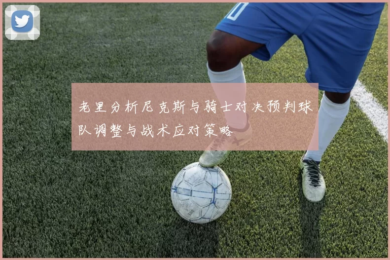 老里分析尼克斯与骑士对决预判球队调整与战术应对策略